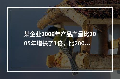 某企业2009年产品产量比2005年增长了1倍，比2000年