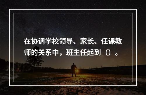 在协调学校领导、家长、任课教师的关系中，班主任起到（）。