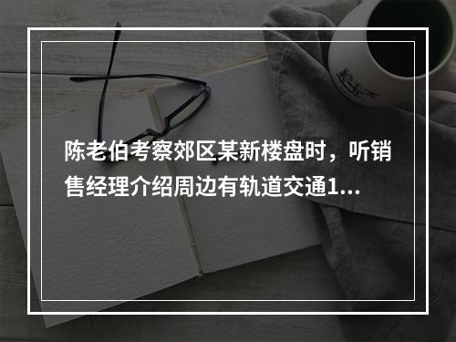 陈老伯考察郊区某新楼盘时，听销售经理介绍周边有轨道交通19号