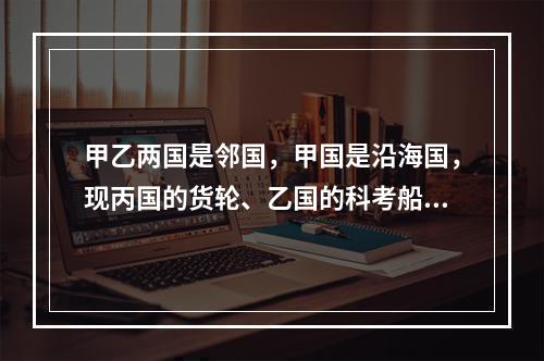 甲乙两国是邻国，甲国是沿海国，现丙国的货轮、乙国的科考船拟通