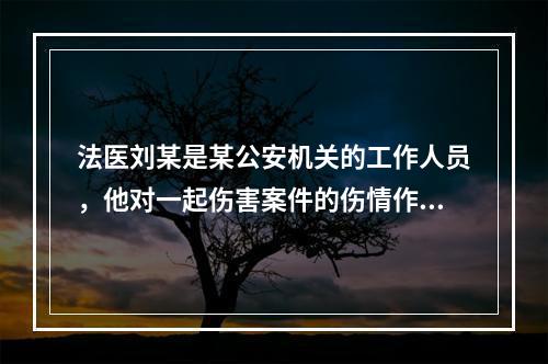 法医刘某是某公安机关的工作人员，他对一起伤害案件的伤情作了鉴