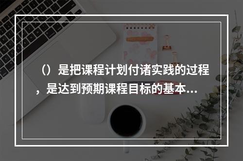 （）是把课程计划付诸实践的过程，是达到预期课程目标的基本途径