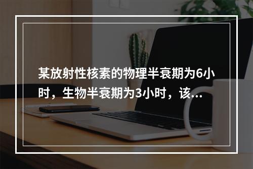 某放射性核素的物理半衰期为6小时，生物半衰期为3小时，该核素