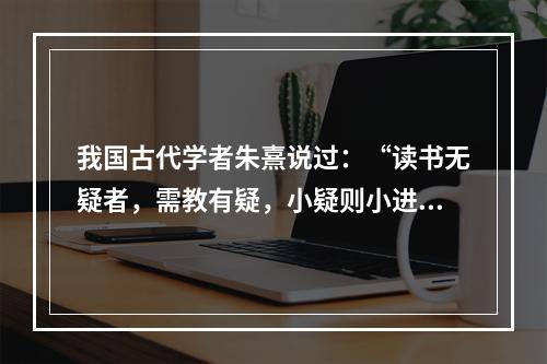 我国古代学者朱熹说过：“读书无疑者，需教有疑，小疑则小进，大