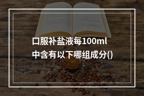 口服补盐液每100ml中含有以下哪组成分()