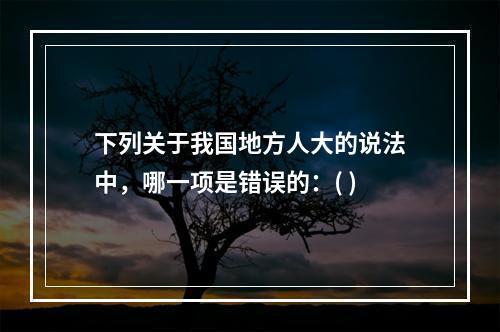 下列关于我国地方人大的说法中，哪一项是错误的：( )