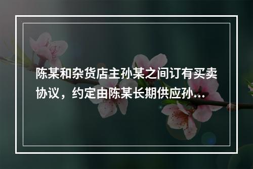 陈某和杂货店主孙某之间订有买卖协议，约定由陈某长期供应孙某假