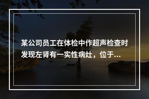 某公司员工在体检中作超声检查时发现左肾有一实性病灶，位于肾脏