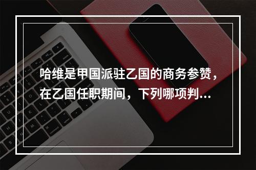 哈维是甲国派驻乙国的商务参赞，在乙国任职期间，下列哪项判断是