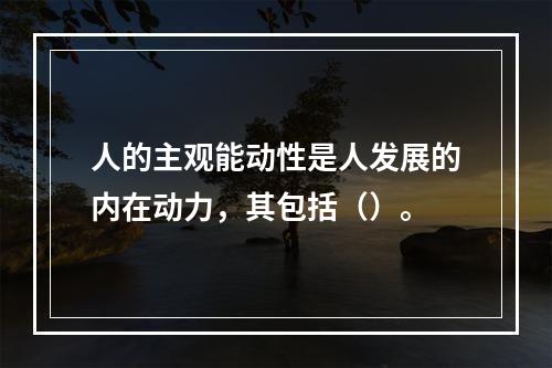 人的主观能动性是人发展的内在动力，其包括（）。