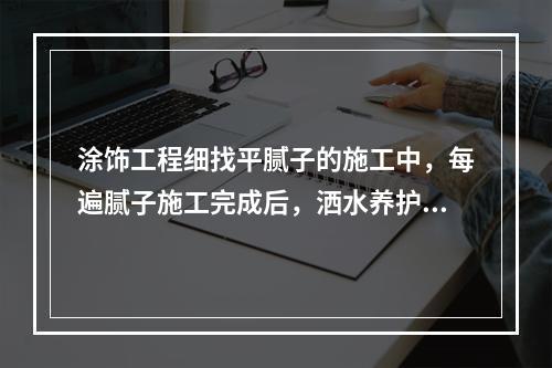 涂饰工程细找平腻子的施工中，每遍腻子施工完成后，洒水养护（　