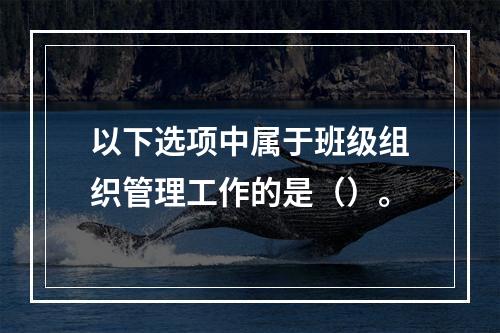 以下选项中属于班级组织管理工作的是（）。