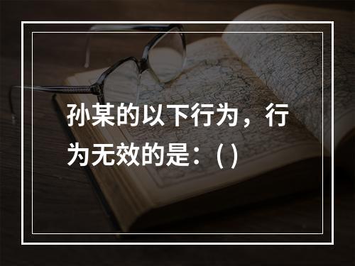 孙某的以下行为，行为无效的是：( )