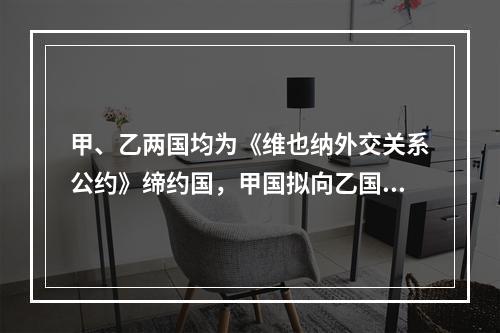 甲、乙两国均为《维也纳外交关系公约》缔约国，甲国拟向乙国派驻