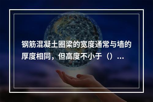 钢筋混凝土圈梁的宽度通常与墙的厚度相同，但高度不小于（）。