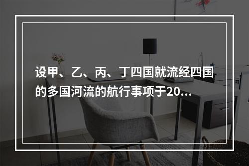 设甲、乙、丙、丁四国就流经四国的多国河流的航行事项于2007