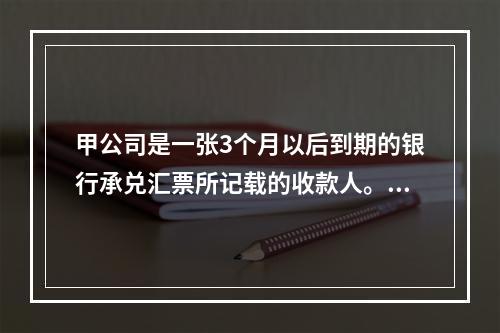 甲公司是一张3个月以后到期的银行承兑汇票所记载的收款人。甲公