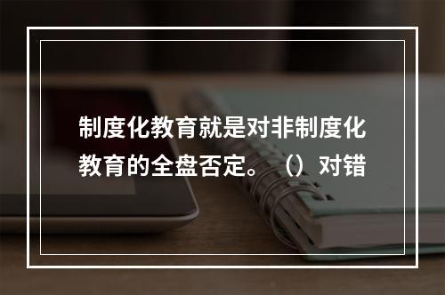 制度化教育就是对非制度化教育的全盘否定。（）对错