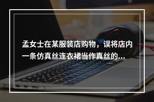 孟女士在某服装店购物，误将店内一条仿真丝连衣裙当作真丝的买下