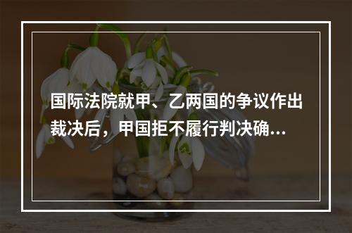 国际法院就甲、乙两国的争议作出裁决后，甲国拒不履行判决确定的