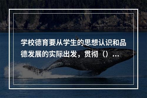 学校德育要从学生的思想认识和品德发展的实际出发，贯彻（），努