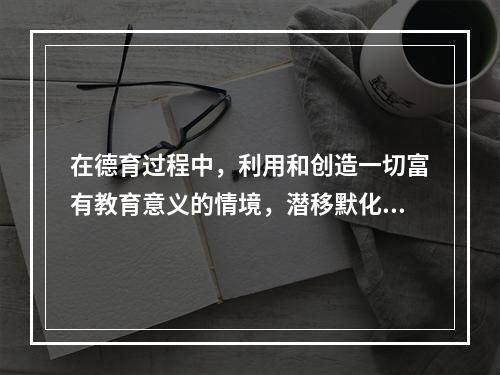 在德育过程中，利用和创造一切富有教育意义的情境，潜移默化地培