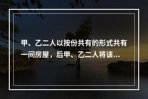 甲、乙二人以按份共有的形式共有一间房屋，后甲、乙二人将该房屋