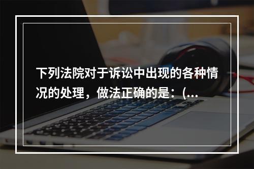 下列法院对于诉讼中出现的各种情况的处理，做法正确的是：( )