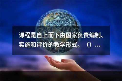 课程是自上而下由国家负责编制、实施和评价的教学形式。（）对错