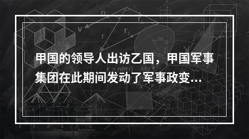 甲国的领导人出访乙国，甲国军事集团在此期间发动了军事政变.在