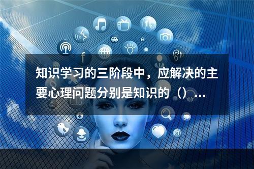 知识学习的三阶段中，应解决的主要心理问题分别是知识的（）、保