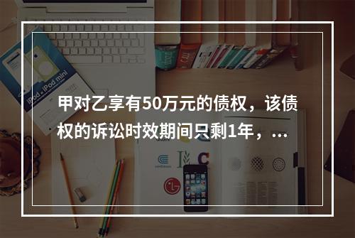 甲对乙享有50万元的债权，该债权的诉讼时效期间只剩1年，此时