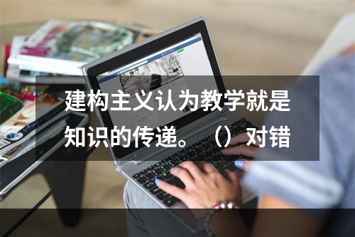 建构主义认为教学就是知识的传递。（）对错