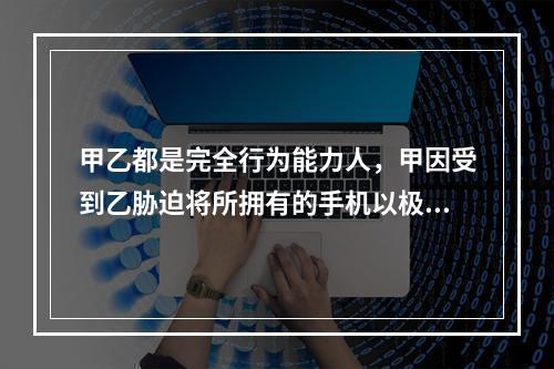 甲乙都是完全行为能力人，甲因受到乙胁迫将所拥有的手机以极低价