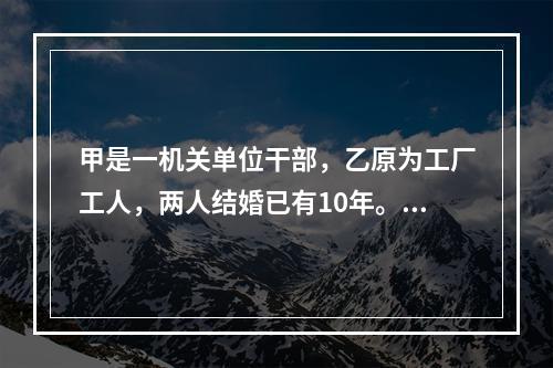 甲是一机关单位干部，乙原为工厂工人，两人结婚已有10年。后乙