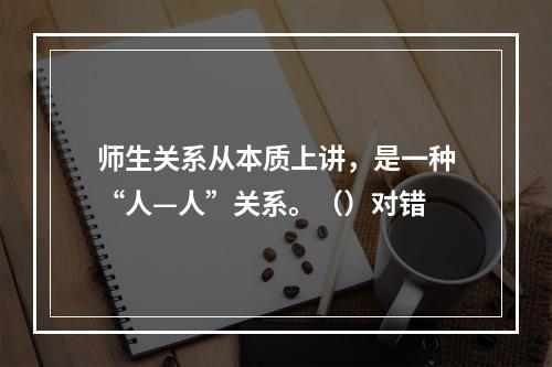 师生关系从本质上讲，是一种“人—人”关系。（）对错