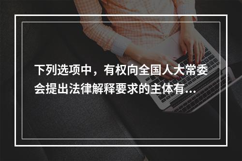 下列选项中，有权向全国人大常委会提出法律解释要求的主体有哪些