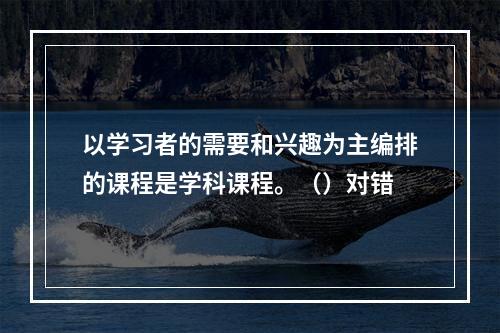 以学习者的需要和兴趣为主编排的课程是学科课程。（）对错