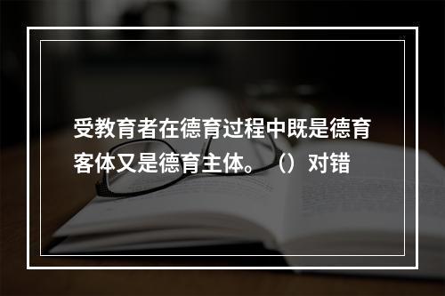 受教育者在德育过程中既是德育客体又是德育主体。（）对错