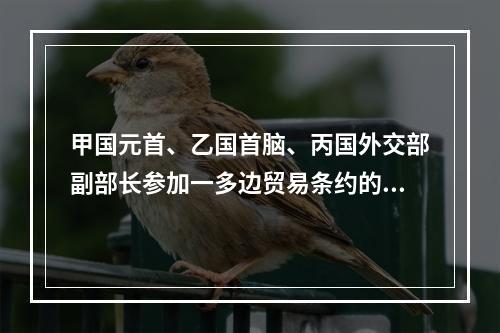 甲国元首、乙国首脑、丙国外交部副部长参加一多边贸易条约的谈判