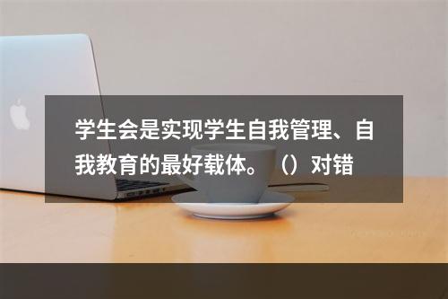 学生会是实现学生自我管理、自我教育的最好载体。（）对错