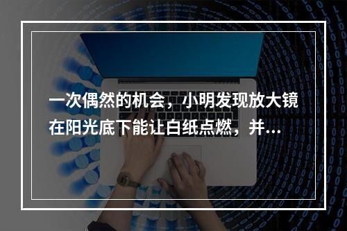 一次偶然的机会，小明发现放大镜在阳光底下能让白纸点燃，并由此