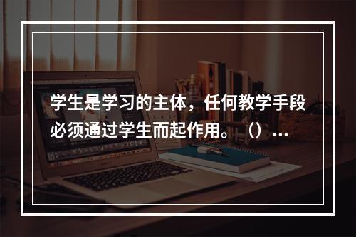 学生是学习的主体，任何教学手段必须通过学生而起作用。（）对错