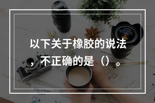 以下关于橡胶的说法，不正确的是（）。