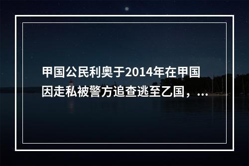 甲国公民利奥于2014年在甲国因走私被警方追查逃至乙国，于2