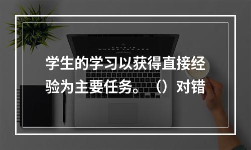 学生的学习以获得直接经验为主要任务。（）对错