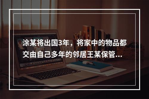 涂某将出国3年，将家中的物品都交由自己多年的邻居王某保管。王