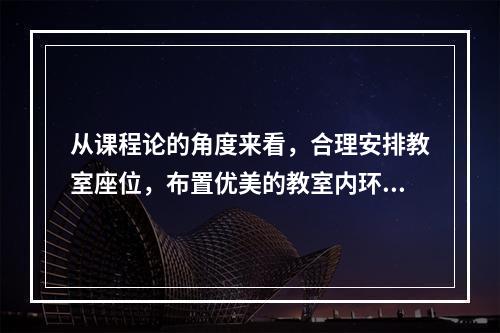 从课程论的角度来看，合理安排教室座位，布置优美的教室内环境属