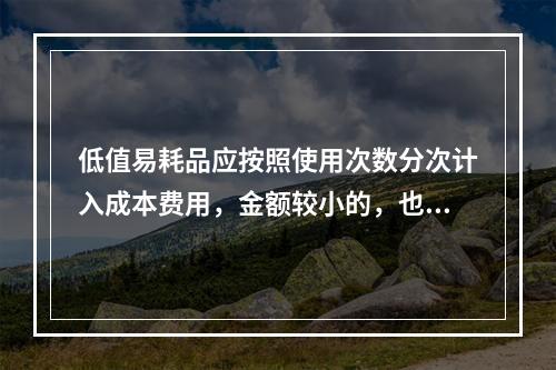 低值易耗品应按照使用次数分次计入成本费用，金额较小的，也可以