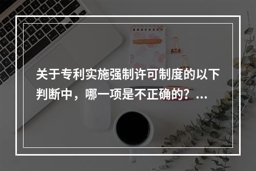 关于专利实施强制许可制度的以下判断中，哪一项是不正确的？()